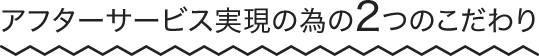 アフターサービス実現の為の2つのこだわり